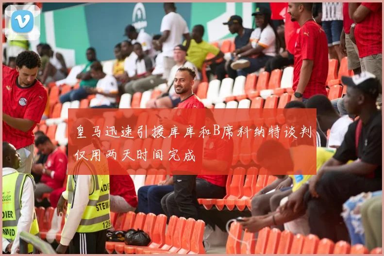 皇马迅速引援库库和B席科纳特谈判仅用两天时间完成