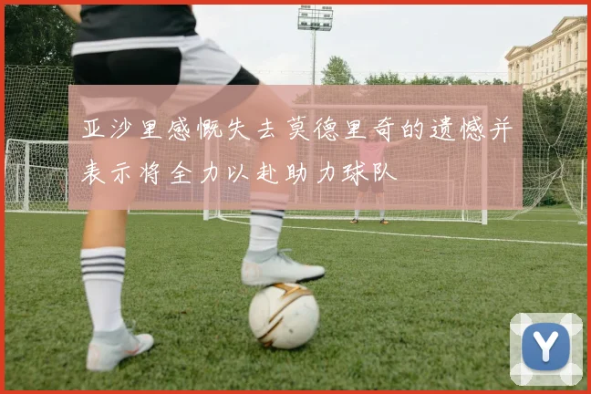 亚沙里感慨失去莫德里奇的遗憾并表示将全力以赴助力球队