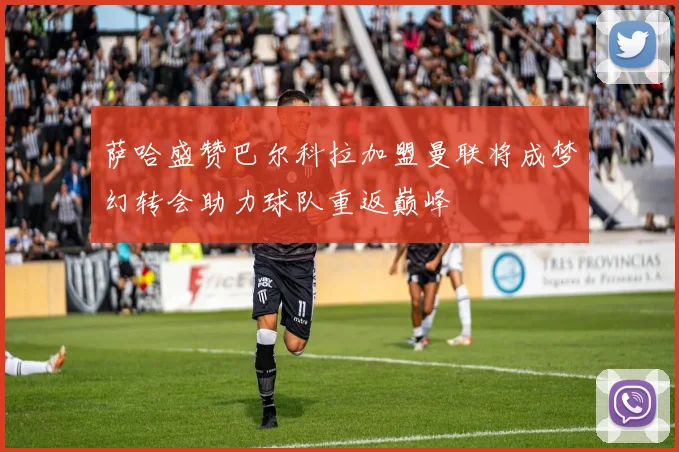 萨哈盛赞巴尔科拉加盟曼联将成梦幻转会助力球队重返巅峰