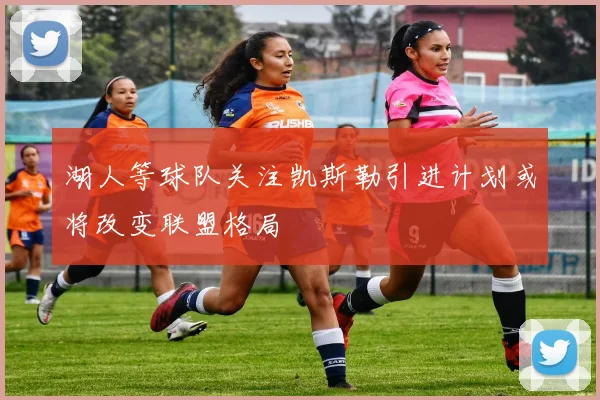 湖人等球队关注凯斯勒引进计划或将改变联盟格局