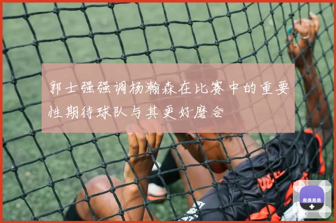 郭士强强调杨瀚森在比赛中的重要性期待球队与其更好磨合