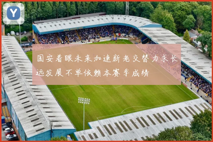 国安着眼未来加速新老交替力求长远发展不单依赖本赛季成绩