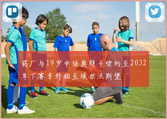 药厂与19岁中场奥耶卡续约至2032年下赛季外租至埃尔沃斯堡