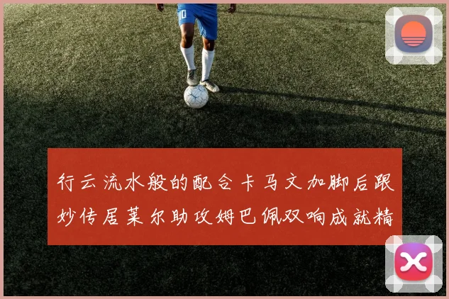 行云流水般的配合卡马文加脚后跟妙传居莱尔助攻姆巴佩双响成就精彩瞬间