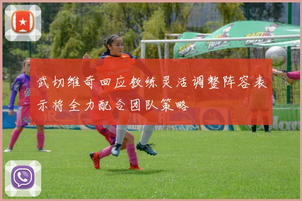 武切维奇回应教练灵活调整阵容表示将全力配合团队策略