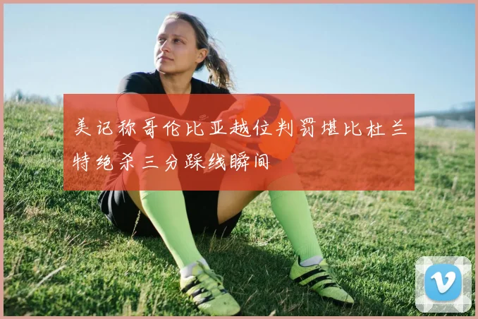 美记称哥伦比亚越位判罚堪比杜兰特绝杀三分踩线瞬间