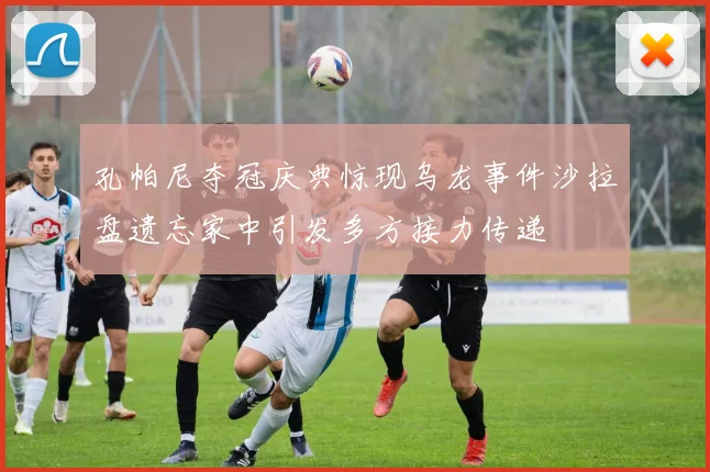 孔帕尼夺冠庆典惊现乌龙事件沙拉盘遗忘家中引发多方接力传递