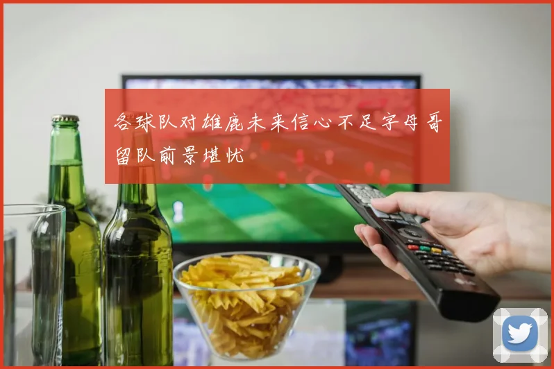 各球队对雄鹿未来信心不足字母哥留队前景堪忧