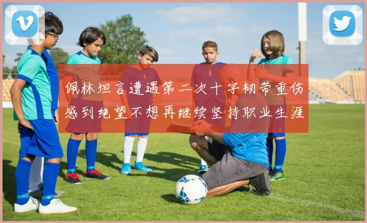 佩林坦言遭遇第二次十字韧带重伤感到绝望不想再继续坚持职业生涯