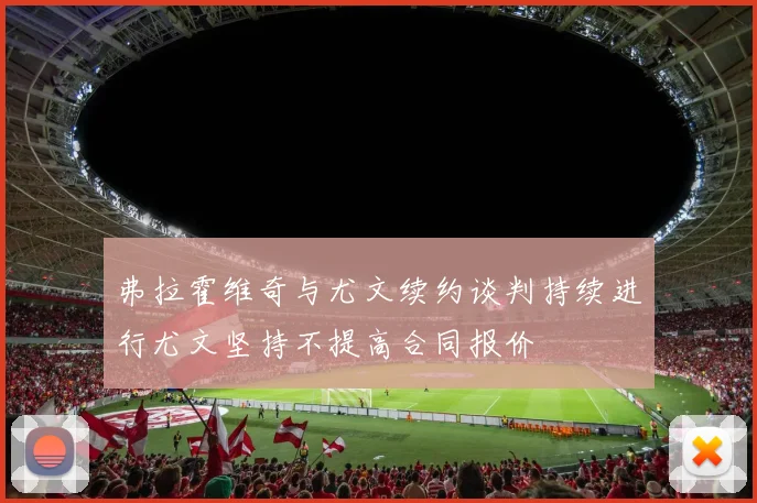 弗拉霍维奇与尤文续约谈判持续进行尤文坚持不提高合同报价