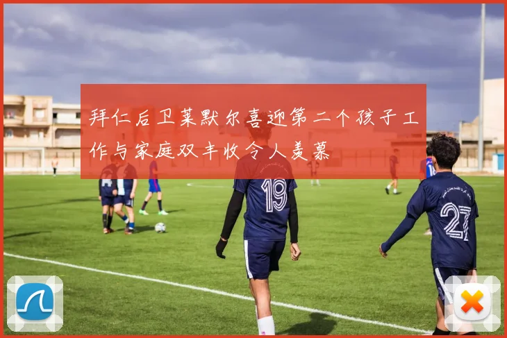 拜仁后卫莱默尔喜迎第二个孩子工作与家庭双丰收令人羡慕