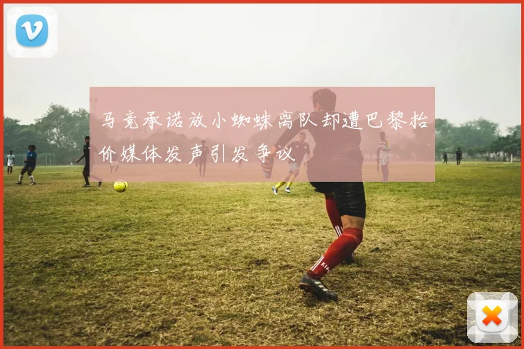 马竞承诺放小蜘蛛离队却遭巴黎抬价媒体发声引发争议