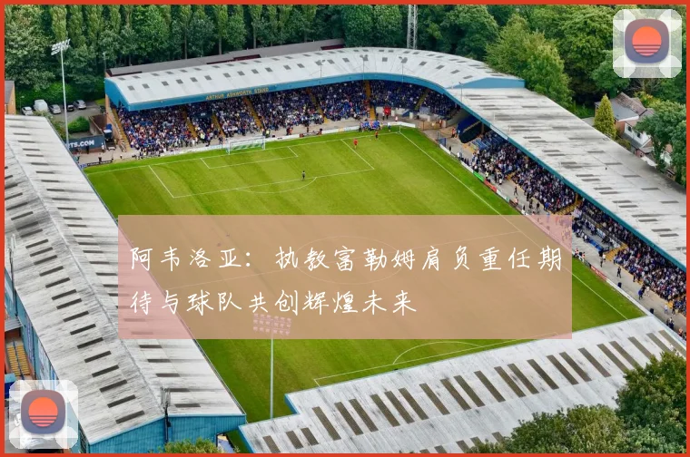 阿韦洛亚：执教富勒姆肩负重任期待与球队共创辉煌未来