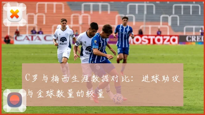 C罗与梅西生涯数据对比：进球助攻与金球数量的较量