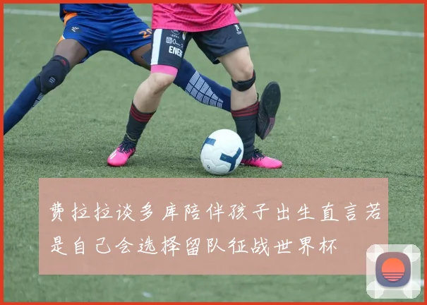费拉拉谈多库陪伴孩子出生直言若是自己会选择留队征战世界杯