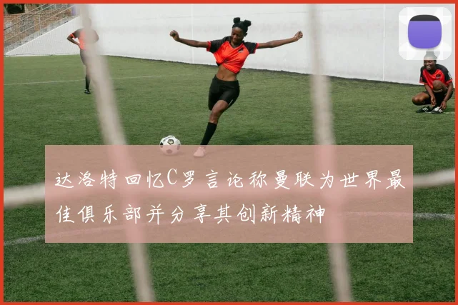 达洛特回忆C罗言论称曼联为世界最佳俱乐部并分享其创新精神
