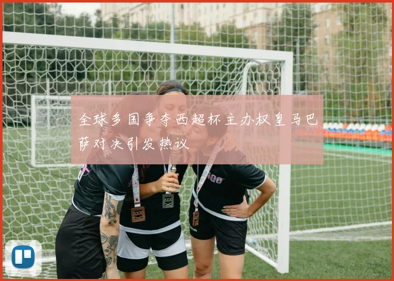 全球多国争夺西超杯主办权皇马巴萨对决引发热议