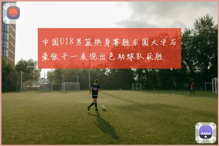 中国U18男篮热身赛胜东国大学石洺豪张子一表现出色助球队获胜